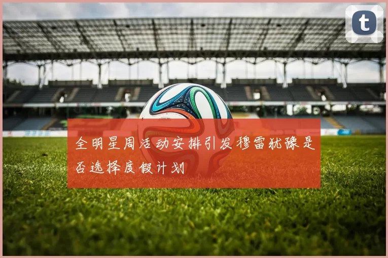 全明星周活动安排引发穆雷犹豫是否选择度假计划