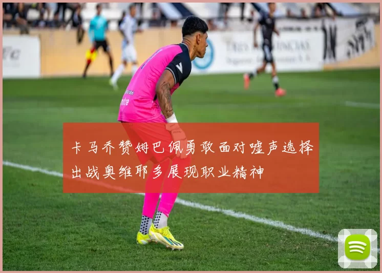 卡马乔赞姆巴佩勇敢面对嘘声选择出战奥维耶多展现职业精神