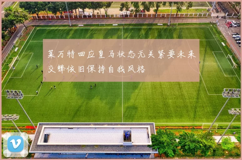 莱万特回应皇马状态无关紧要未来交锋依旧保持自我风格
