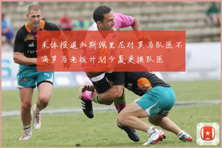 米体报道加斯佩里尼对罗马队医不满罗马老板计划今夏更换队医
