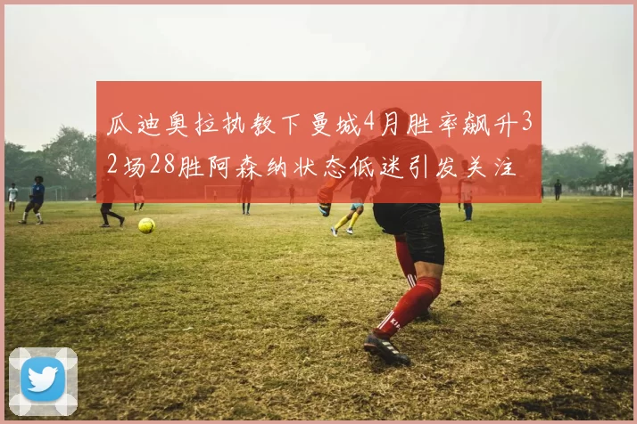 瓜迪奥拉执教下曼城4月胜率飙升32场28胜阿森纳状态低迷引发关注