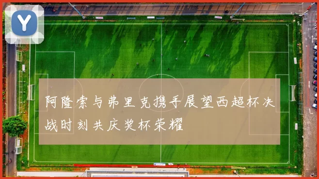 阿隆索与弗里克携手展望西超杯决战时刻共庆奖杯荣耀