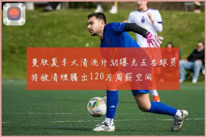 曼联夏季大清洗计划曝光五名球员将被清理腾出120万周薪空间
