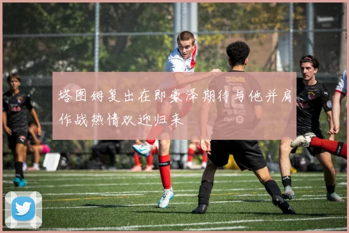塔图姆复出在即豪泽期待与他并肩作战热情欢迎归来