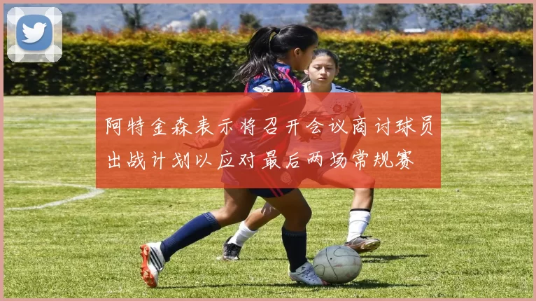 阿特金森表示将召开会议商讨球员出战计划以应对最后两场常规赛