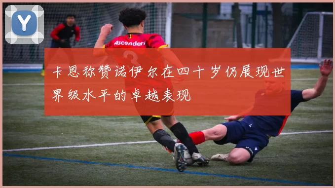 卡恩称赞诺伊尔在四十岁仍展现世界级水平的卓越表现
