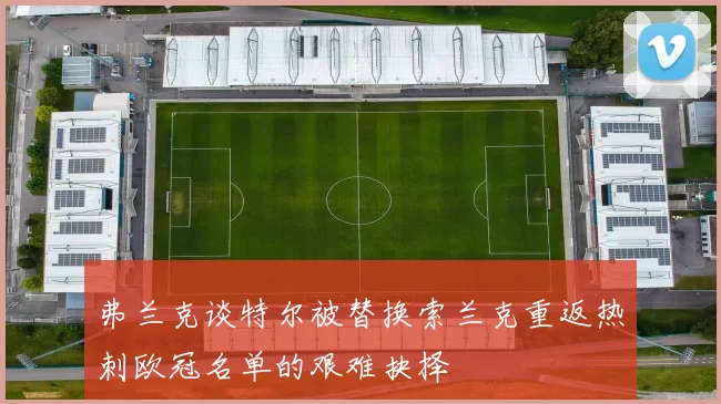 弗兰克谈特尔被替换索兰克重返热刺欧冠名单的艰难抉择