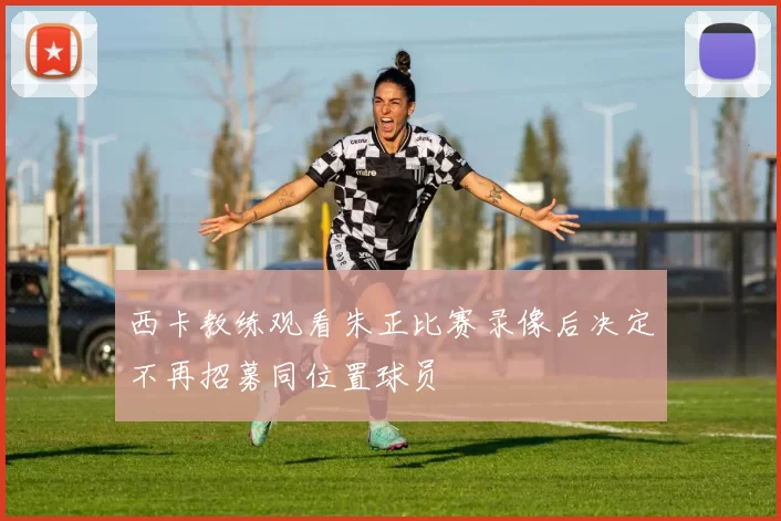 西卡教练观看朱正比赛录像后决定不再招募同位置球员