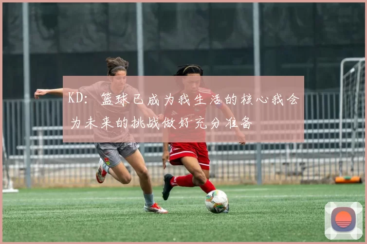 KD：篮球已成为我生活的核心我会为未来的挑战做好充分准备