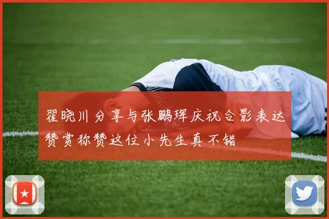 翟晓川分享与张鹏珲庆祝合影表达赞赏称赞这位小先生真不错