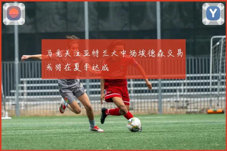 马竞关注亚特兰大中场埃德森交易或将在夏季达成